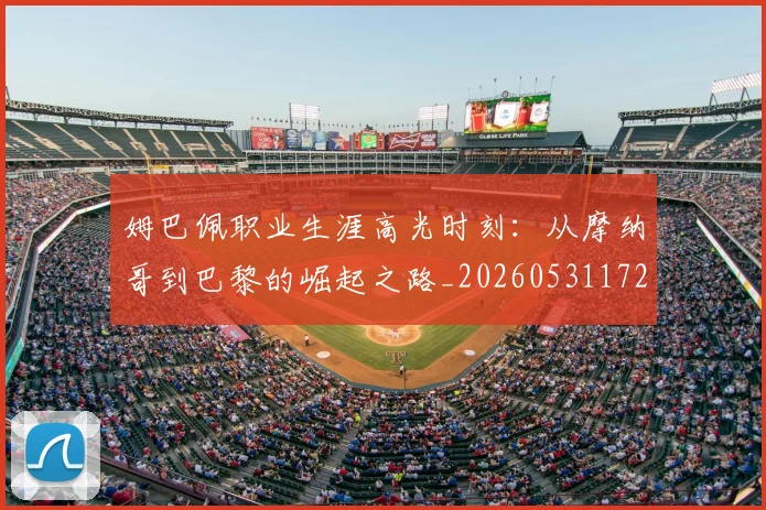 姆巴佩职业生涯高光时刻:从摩纳哥到巴黎的崛起之路_20260531172634