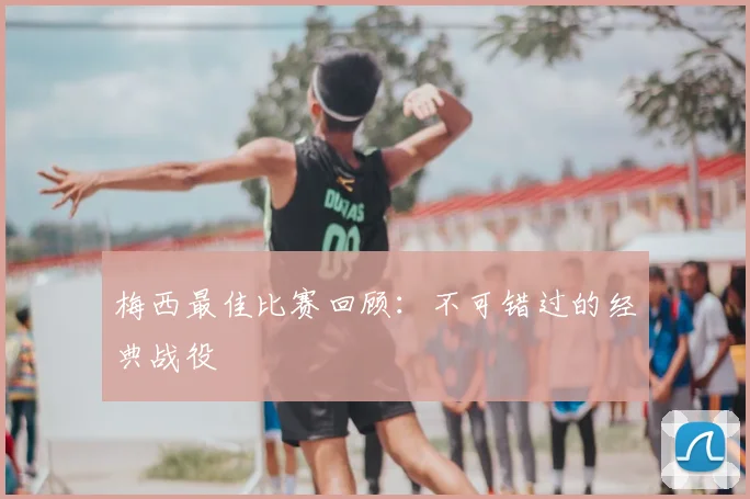 梅西最佳比赛回顾：不可错过的经典战役