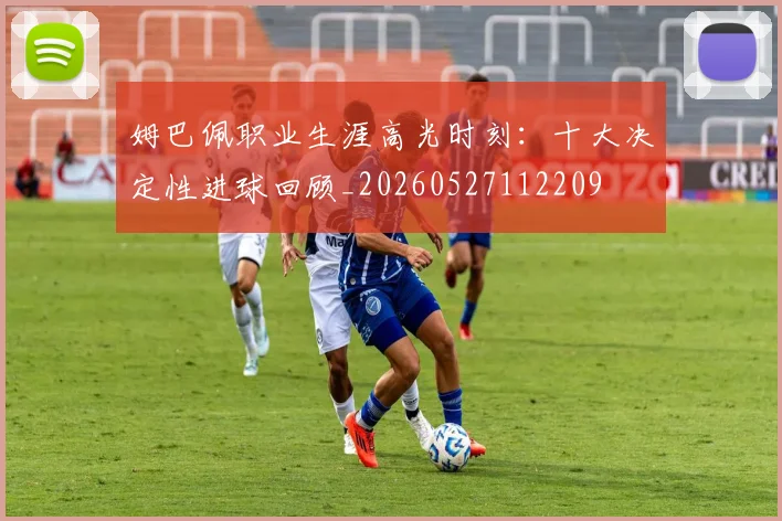 姆巴佩职业生涯高光时刻：十大决定性进球回顾_20260527112209