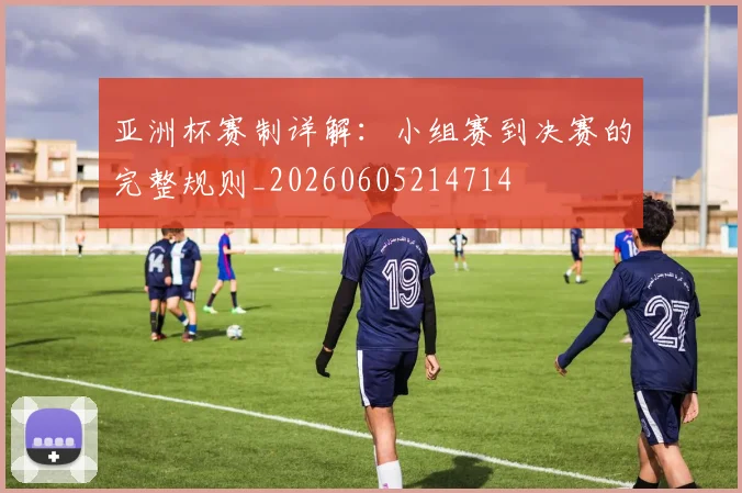 亚洲杯赛制详解:小组赛到决赛的完整规则_20260605214714