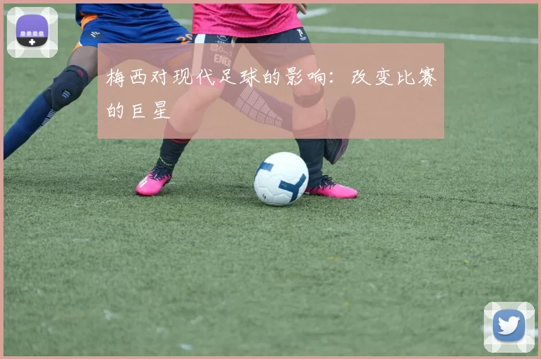 梅西对现代足球的影响:改变比赛的巨星