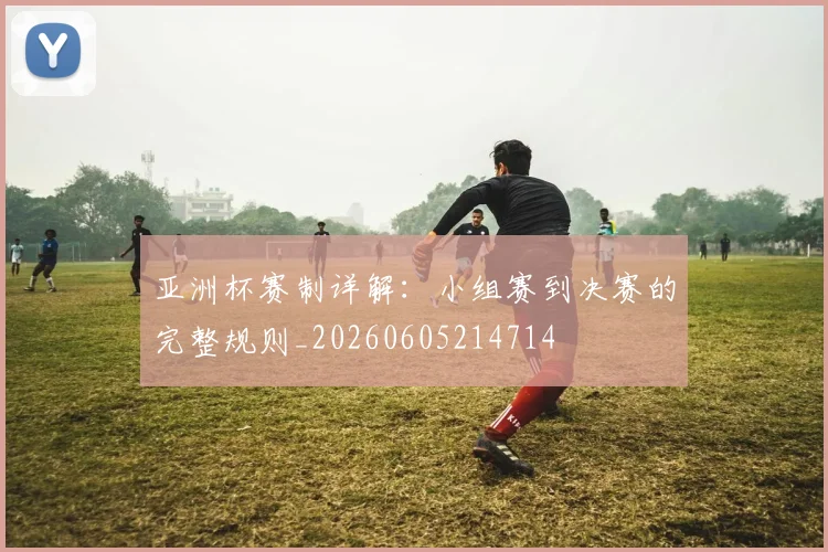 亚洲杯赛制详解:小组赛到决赛的完整规则_20260605214714