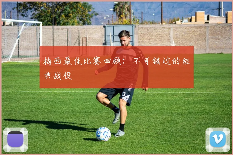 梅西最佳比赛回顾：不可错过的经典战役