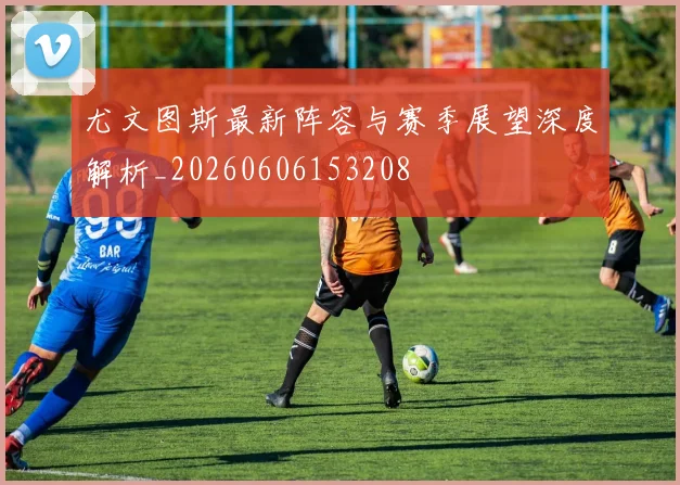 尤文图斯最新阵容与赛季展望深度解析_20260606153208