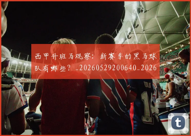西甲升班马观察：新赛季的黑马球队有哪些？_20260529200640_20260703181845