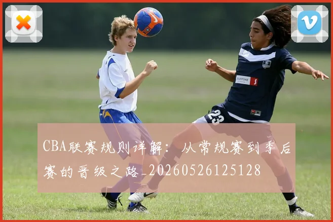 CBA联赛规则详解:从常规赛到季后赛的晋级之路_20260526125128
