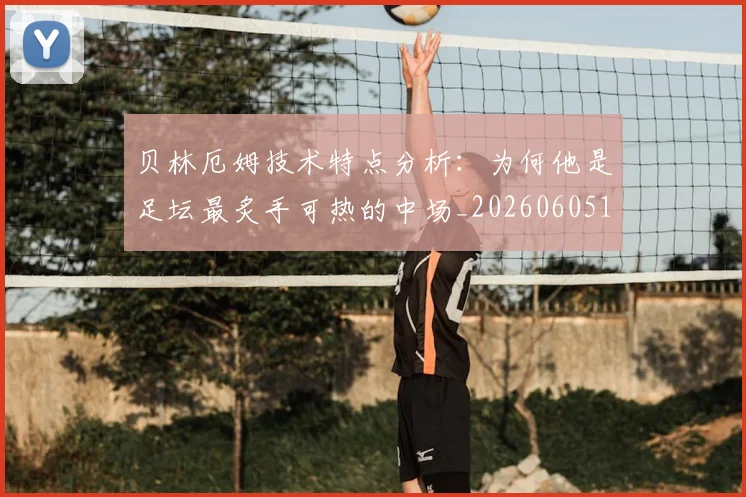 贝林厄姆技术特点分析:为何他是足坛最炙手可热的中场_20260605171442_20260703181953
