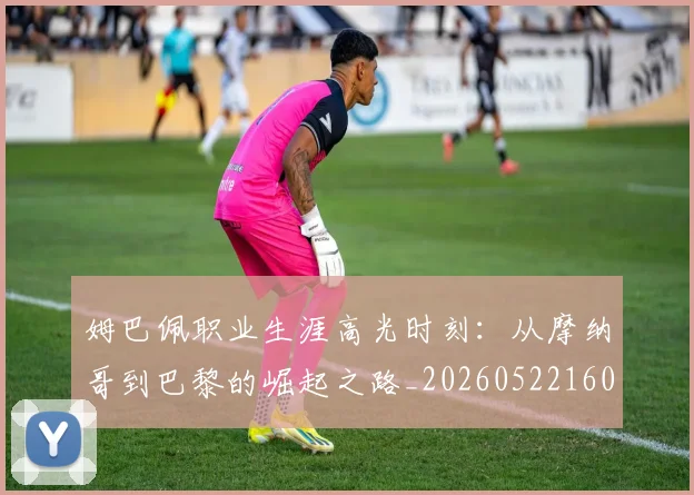 姆巴佩职业生涯高光时刻：从摩纳哥到巴黎的崛起之路_20260522160614