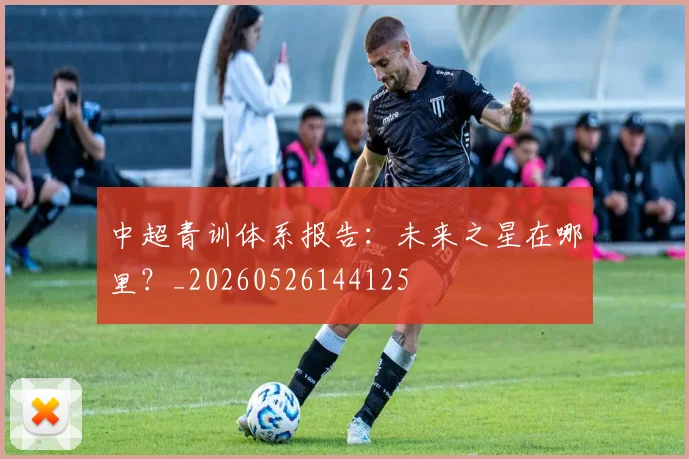中超青训体系报告：未来之星在哪里？_20260526144125