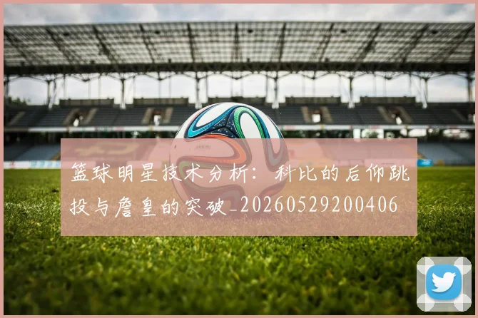 篮球明星技术分析：科比的后仰跳投与詹皇的突破_20260529200406